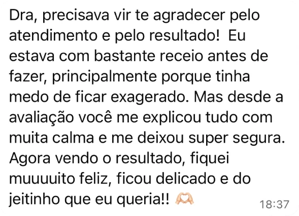 Depoimento de paciente: Dra., precisava vir te agradecer pelo atendimento e pelo resultado. Eu estava com bastante receio antes de fazer, principalmente porque tinha medo de ficar exagerado. Mas desde a avaliação você me explicou tudo com muita calma e me deixou super segura. Agora, vendo o resultado, fiquei muito feliz; ficou delicado e do jeitinho que eu queria.
